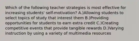 Which of the following teacher strategies is most effective for increasing students' self-motivation? A.)Allowing students to select topics of study that interest them B.)Providing opportunities for students to earn extra credit C.)Creating competitive events that provide tangible rewards D.)Varying instruction by using a variety of multimedia resources