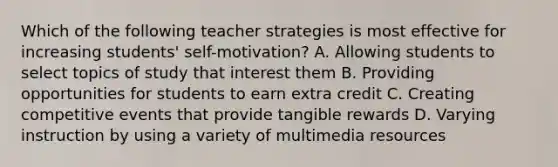 Which of the following teacher strategies is most effective for increasing students' self-motivation? A. Allowing students to select topics of study that interest them B. Providing opportunities for students to earn extra credit C. Creating competitive events that provide tangible rewards D. Varying instruction by using a variety of multimedia resources