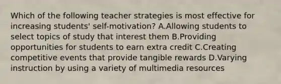 Which of the following teacher strategies is most effective for increasing students' self-motivation? A.Allowing students to select topics of study that interest them B.Providing opportunities for students to earn extra credit C.Creating competitive events that provide tangible rewards D.Varying instruction by using a variety of multimedia resources