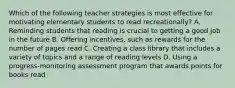 Which of the following teacher strategies is most effective for motivating elementary students to read recreationally? A. Reminding students that reading is crucial to getting a good job in the future B. Offering incentives, such as rewards for the number of pages read C. Creating a class library that includes a variety of topics and a range of reading levels D. Using a progress-monitoring assessment program that awards points for books read