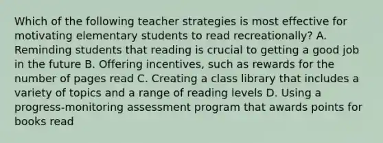 Which of the following teacher strategies is most effective for motivating elementary students to read recreationally? A. Reminding students that reading is crucial to getting a good job in the future B. Offering incentives, such as rewards for the number of pages read C. Creating a class library that includes a variety of topics and a range of reading levels D. Using a progress-monitoring assessment program that awards points for books read