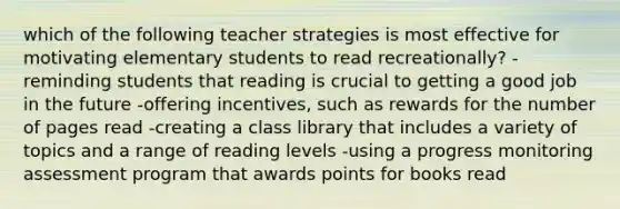 which of the following teacher strategies is most effective for motivating elementary students to read recreationally? -reminding students that reading is crucial to getting a good job in the future -offering incentives, such as rewards for the number of pages read -creating a class library that includes a variety of topics and a range of reading levels -using a progress monitoring assessment program that awards points for books read