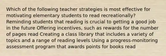 Which of the following teacher strategies is most effective for motivating elementary students to read recreationally? Reminding students that reading is crucial to getting a good job in the future Offering incentives, such as rewards for the number of pages read Creating a class library that includes a variety of topics and a range of reading levels Using a progress-monitoring assessment program that awards points for books read