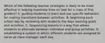 Which of the following teacher strategies is likely to be most effective in helping maximize time on task for a class of first graders? A. guiding students to learn and use specific behaviors for making transitions between activities. B. beginning each school day by reviewing with students the days learning goals and activities. C. Sequencing lessons in a way that allows students to alternate between individual and group activities. D. establishing a system in which different students are assigned to serve as class manager each day.