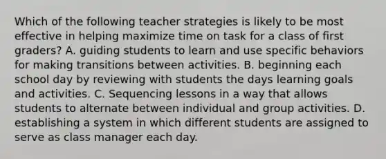 Which of the following teacher strategies is likely to be most effective in helping maximize time on task for a class of first graders? A. guiding students to learn and use specific behaviors for making transitions between activities. B. beginning each school day by reviewing with students the days learning goals and activities. C. Sequencing lessons in a way that allows students to alternate between individual and group activities. D. establishing a system in which different students are assigned to serve as class manager each day.