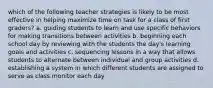 which of the following teacher strategies is likely to be most effective in helping maximize time on task for a class of first graders? a. guiding students to learn and use specific behaviors for making transitions between activities b. beginning each school day by reviewing with the students the day's learning goals and activities c. sequencing lessons in a way that allows students to alternate between individual and group activities d. establishing a system in which different students are assigned to serve as class monitor each day