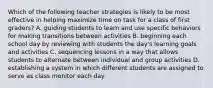 Which of the following teacher strategies is likely to be most effective in helping maximize time on task for a class of first graders? A. guiding students to learn and use specific behaviors for making transitions between activities B. beginning each school day by reviewing with students the day's learning goals and activities C. sequencing lessons in a way that allows students to alternate between individual and group activities D. establishing a system in which different students are assigned to serve as class monitor each day