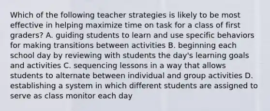 Which of the following teacher strategies is likely to be most effective in helping maximize time on task for a class of first graders? A. guiding students to learn and use specific behaviors for making transitions between activities B. beginning each school day by reviewing with students the day's learning goals and activities C. sequencing lessons in a way that allows students to alternate between individual and group activities D. establishing a system in which different students are assigned to serve as class monitor each day