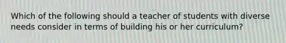 Which of the following should a teacher of students with diverse needs consider in terms of building his or her curriculum?