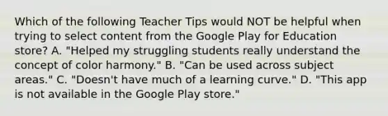 Which of the following Teacher Tips would NOT be helpful when trying to select content from the Google Play for Education store? A. "Helped my struggling students really understand the concept of color harmony." B. "Can be used across subject areas." C. "Doesn't have much of a learning curve." D. "This app is not available in the Google Play store."