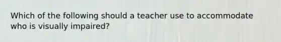 Which of the following should a teacher use to accommodate who is visually impaired?