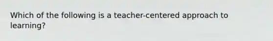 Which of the following is a teacher-centered approach to learning?