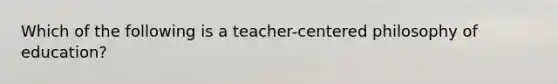 Which of the following is a teacher-centered philosophy of education?