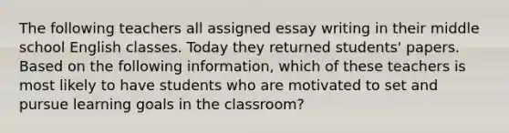 The following teachers all assigned essay writing in their middle school English classes. Today they returned students' papers. Based on the following information, which of these teachers is most likely to have students who are motivated to set and pursue learning goals in the classroom?