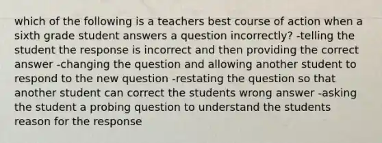 which of the following is a teachers best course of action when a sixth grade student answers a question incorrectly? -telling the student the response is incorrect and then providing the correct answer -changing the question and allowing another student to respond to the new question -restating the question so that another student can correct the students wrong answer -asking the student a probing question to understand the students reason for the response