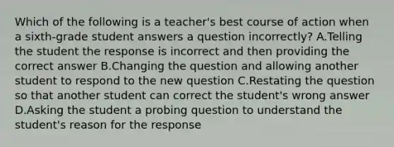 Which of the following is a teacher's best course of action when a sixth-grade student answers a question incorrectly? A.Telling the student the response is incorrect and then providing the correct answer B.Changing the question and allowing another student to respond to the new question C.Restating the question so that another student can correct the student's wrong answer D.Asking the student a probing question to understand the student's reason for the response