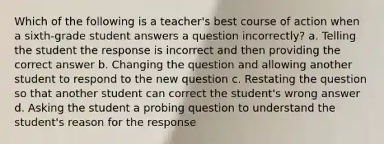 Which of the following is a teacher's best course of action when a sixth-grade student answers a question incorrectly? a. Telling the student the response is incorrect and then providing the correct answer b. Changing the question and allowing another student to respond to the new question c. Restating the question so that another student can correct the student's wrong answer d. Asking the student a probing question to understand the student's reason for the response