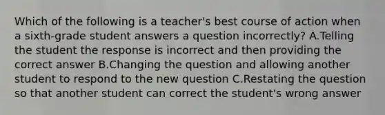 Which of the following is a teacher's best course of action when a sixth-grade student answers a question incorrectly? A.Telling the student the response is incorrect and then providing the correct answer B.Changing the question and allowing another student to respond to the new question C.Restating the question so that another student can correct the student's wrong answer