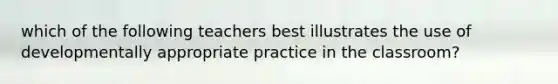 which of the following teachers best illustrates the use of developmentally appropriate practice in the classroom?