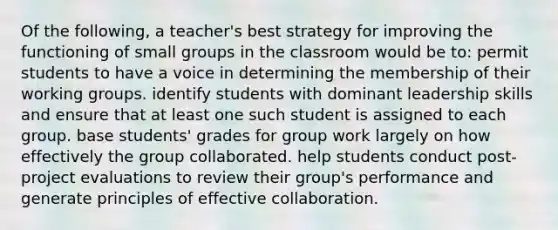 Of the following, a teacher's best strategy for improving the functioning of small groups in the classroom would be to: permit students to have a voice in determining the membership of their working groups. identify students with dominant leadership skills and ensure that at least one such student is assigned to each group. base students' grades for group work largely on how effectively the group collaborated. help students conduct post-project evaluations to review their group's performance and generate principles of effective collaboration.