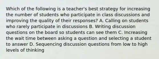 Which of the following is a teacher's best strategy for increasing the number of students who participate in class discussions and improving the quality of their responses? A. Calling on students who rarely participate in discussions B. Writing discussion questions on the board so students can see them C. Increasing the wait time between asking a question and selecting a student to answer D. Sequencing discussion questions from low to high levels of thinking