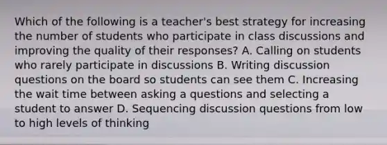 Which of the following is a teacher's best strategy for increasing the number of students who participate in class discussions and improving the quality of their responses? A. Calling on students who rarely participate in discussions B. Writing discussion questions on the board so students can see them C. Increasing the wait time between asking a questions and selecting a student to answer D. Sequencing discussion questions from low to high levels of thinking