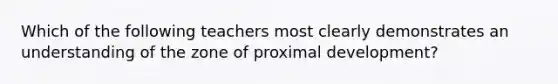 Which of the following teachers most clearly demonstrates an understanding of​ the zone of proximal​ development?