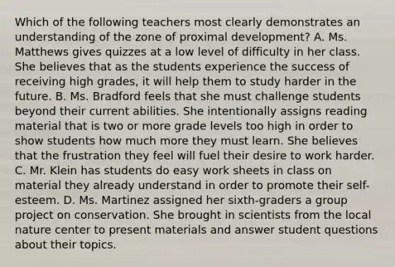 Which of the following teachers most clearly demonstrates an understanding of​ the zone of proximal​ development? A. Ms. Matthews gives quizzes at a low level of difficulty in her class. She believes that as the students experience the success of receiving high​ grades, it will help them to study harder in the future. B. Ms. Bradford feels that she must challenge students beyond their current abilities. She intentionally assigns reading material that is two or more grade levels too high in order to show students how much more they must learn. She believes that the frustration they feel will fuel their desire to work harder. C. Mr. Klein has students do easy work sheets in class on material they already understand in order to promote their​ self-esteem. D. Ms. Martinez assigned her​ sixth-graders a group project on conservation. She brought in scientists from the local nature center to present materials and answer student questions about their topics.