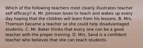 Which of the following teachers most clearly illustrates teacher self efficacy? A. Mr. Johnson loves to teach and wakes up every day hoping that the children will learn from his lessons. B. Mrs. Thomson became a teacher so she could help disadvantaged students. C. Mr. Baker thinks that every one can be a good teacher with the proper training. D. Mrs. Sand is a confident teacher who believes that she can teach students.