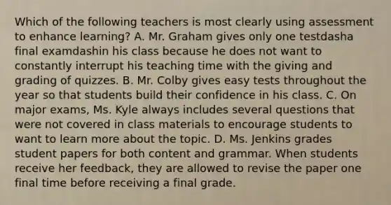 Which of the following teachers is most clearly using assessment to enhance​ learning? A. Mr. Graham gives only one testdasha final examdashin his class because he does not want to constantly interrupt his teaching time with the giving and grading of quizzes. B. Mr. Colby gives easy tests throughout the year so that students build their confidence in his class. C. On major​ exams, Ms. Kyle always includes several questions that were not covered in class materials to encourage students to want to learn more about the topic. D. Ms. Jenkins grades student papers for both content and grammar. When students receive her​ feedback, they are allowed to revise the paper one final time before receiving a final grade.