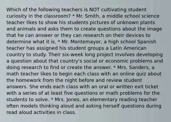 Which of the following teachers is NOT cultivating student curiosity in the classroom? * Mr. Smith, a middle school science teacher likes to show his students pictures of unknown plants and animals and asks them to create questions about the image that he can answer or they can research on their devices to determine what it is. * Mr. Montemayor, a high school Spanish teacher has assigned his student groups a Latin American country to study. Their six-week long project involves developing a question about that country's social or economic problems and doing research to find or create the answer. * Mrs. Sanders, a math teacher likes to begin each class with an online quiz about the homework from the night before and review student answers. She ends each class with an oral or written exit ticket with a series of at least five questions or math problems for the students to solve. * Mrs. Jones, an elementary reading teacher often models thinking aloud and asking herself questions during read aloud activities in class.