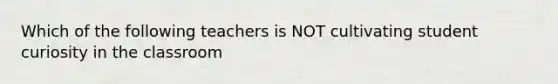 Which of the following teachers is NOT cultivating student curiosity in the classroom