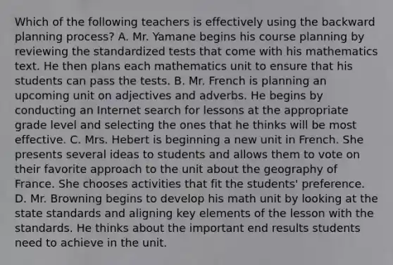 Which of the following teachers is effectively using the backward planning​ process? A. Mr. Yamane begins his course planning by reviewing the standardized tests that come with his mathematics text. He then plans each mathematics unit to ensure that his students can pass the tests. B. Mr. French is planning an upcoming unit on adjectives and adverbs. He begins by conducting an Internet search for lessons at the appropriate grade level and selecting the ones that he thinks will be most effective. C. Mrs. Hebert is beginning a new unit in French. She presents several ideas to students and allows them to vote on their favorite approach to the unit about the geography of France. She chooses activities that fit the​ students' preference. D. Mr. Browning begins to develop his math unit by looking at the state standards and aligning key elements of the lesson with the standards. He thinks about the important end results students need to achieve in the unit.