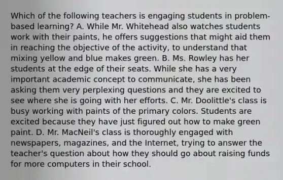 Which of the following teachers is engaging students in problem-based learning? A. While Mr. Whitehead also watches students work with their paints, he offers suggestions that might aid them in reaching the objective of the activity, to understand that mixing yellow and blue makes green. B. Ms. Rowley has her students at the edge of their seats. While she has a very important academic concept to communicate, she has been asking them very perplexing questions and they are excited to see where she is going with her efforts. C. Mr. Doolittle's class is busy working with paints of the primary colors. Students are excited because they have just figured out how to make green paint. D. Mr. MacNeil's class is thoroughly engaged with newspapers, magazines, and the Internet, trying to answer the teacher's question about how they should go about raising funds for more computers in their school.