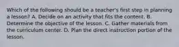 Which of the following should be a teacher's first step in planning a lesson? A. Decide on an activity that fits the content. B. Determine the objective of the lesson. C. Gather materials from the curriculum center. D. Plan the direct instruction portion of the lesson.