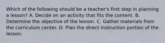 Which of the following should be a teacher's first step in planning a lesson? A. Decide on an activity that fits the content. B. Determine the objective of the lesson. C. Gather materials from the curriculum center. D. Plan the direct instruction portion of the lesson.