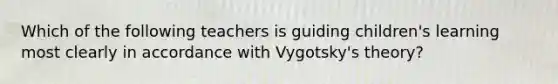 Which of the following teachers is guiding children's learning most clearly in accordance with Vygotsky's theory?