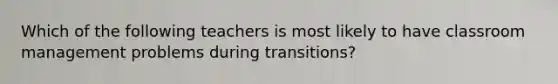 Which of the following teachers is most likely to have classroom management problems during transitions?