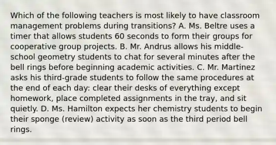 Which of the following teachers is most likely to have classroom management problems during transitions? A. Ms. Beltre uses a timer that allows students 60 seconds to form their groups for cooperative group projects. B. Mr. Andrus allows his​ middle-school geometry students to chat for several minutes after the bell rings before beginning academic activities. C. Mr. Martinez asks his​ third-grade students to follow the same procedures at the end of each​ day: clear their desks of everything except​ homework, place completed assignments in the​ tray, and sit quietly. D. Ms. Hamilton expects her chemistry students to begin their sponge​ (review) activity as soon as the third period bell rings.