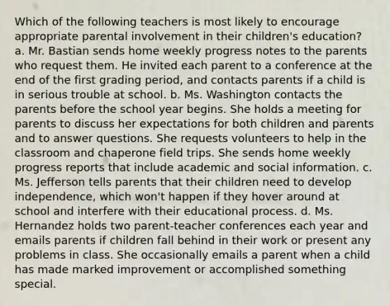 Which of the following teachers is most likely to encourage appropriate parental involvement in their children's education? a. Mr. Bastian sends home weekly progress notes to the parents who request them. He invited each parent to a conference at the end of the first grading period, and contacts parents if a child is in serious trouble at school. b. Ms. Washington contacts the parents before the school year begins. She holds a meeting for parents to discuss her expectations for both children and parents and to answer questions. She requests volunteers to help in the classroom and chaperone field trips. She sends home weekly progress reports that include academic and social information. c. Ms. Jefferson tells parents that their children need to develop independence, which won't happen if they hover around at school and interfere with their educational process. d. Ms. Hernandez holds two parent-teacher conferences each year and emails parents if children fall behind in their work or present any problems in class. She occasionally emails a parent when a child has made marked improvement or accomplished something special.