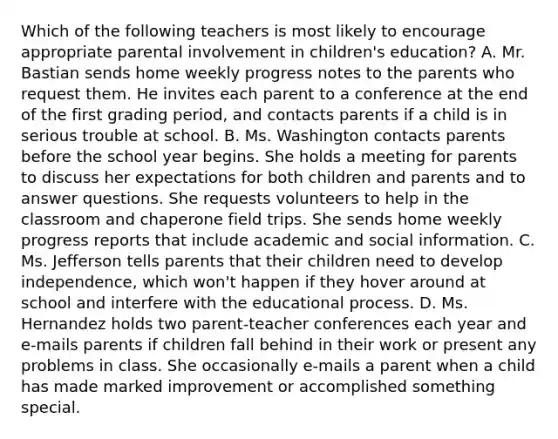 Which of the following teachers is most likely to encourage appropriate parental involvement in children's education? A. Mr. Bastian sends home weekly progress notes to the parents who request them. He invites each parent to a conference at the end of the first grading period, and contacts parents if a child is in serious trouble at school. B. Ms. Washington contacts parents before the school year begins. She holds a meeting for parents to discuss her expectations for both children and parents and to answer questions. She requests volunteers to help in the classroom and chaperone field trips. She sends home weekly progress reports that include academic and social information. C. Ms. Jefferson tells parents that their children need to develop independence, which won't happen if they hover around at school and interfere with the educational process. D. Ms. Hernandez holds two parent-teacher conferences each year and e-mails parents if children fall behind in their work or present any problems in class. She occasionally e-mails a parent when a child has made marked improvement or accomplished something special.