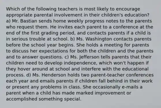 Which of the following teachers is most likely to encourage appropriate parental involvement in their children's education? a) Mr. Bastian sends home weekly progress notes to the parents who request them. He invites each parent to a conference at the end of the first grading period, and contacts parents if a child is in serious trouble at school. b) Ms. Washington contacts parents before the school year begins. She holds a meeting for parents to discuss her expectations for both the children and the parents and to answer questions. c) Ms. Jefferson tells parents that their children need to develop independence, which won't happen if they hover around at school and interfere with the educational process. d) Ms. Henderson holds two parent-teacher conferences each year and emails parents if children fall behind in their work or present any problems in class. She occasionally e-mails a parent when a child has made marked improvement or accomplished something special.