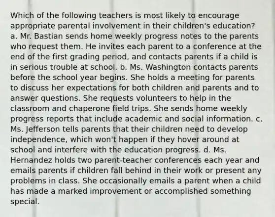 Which of the following teachers is most likely to encourage appropriate parental involvement in their children's education? a. Mr. Bastian sends home weekly progress notes to the parents who request them. He invites each parent to a conference at the end of the first grading period, and contacts parents if a child is in serious trouble at school. b. Ms. Washington contacts parents before the school year begins. She holds a meeting for parents to discuss her expectations for both children and parents and to answer questions. She requests volunteers to help in the classroom and chaperone field trips. She sends home weekly progress reports that include academic and social information. c. Ms. Jefferson tells parents that their children need to develop independence, which won't happen if they hover around at school and interfere with the education progress. d. Ms. Hernandez holds two parent-teacher conferences each year and emails parents if children fall behind in their work or present any problems in class. She occasionally emails a parent when a child has made a marked improvement or accomplished something special.