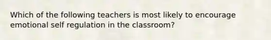 Which of the following teachers is most likely to encourage emotional self regulation in the classroom?