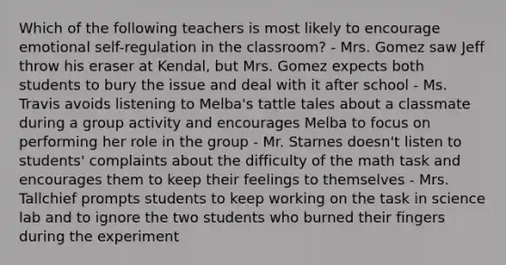 Which of the following teachers is most likely to encourage emotional self-regulation in the classroom? - Mrs. Gomez saw Jeff throw his eraser at Kendal, but Mrs. Gomez expects both students to bury the issue and deal with it after school - Ms. Travis avoids listening to Melba's tattle tales about a classmate during a group activity and encourages Melba to focus on performing her role in the group - Mr. Starnes doesn't listen to students' complaints about the difficulty of the math task and encourages them to keep their feelings to themselves - Mrs. Tallchief prompts students to keep working on the task in science lab and to ignore the two students who burned their fingers during the experiment