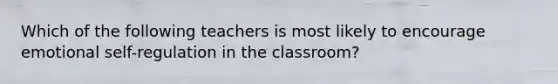 Which of the following teachers is most likely to encourage emotional self-regulation in the classroom?