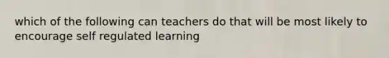 which of the following can teachers do that will be most likely to encourage self regulated learning