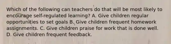 Which of the following can teachers do that will be most likely to encourage self-regulated learning? A. Give children regular opportunities to set goals B. Give children frequent homework assignments. C. Give children praise for work that is done well. D. Give children frequent feedback.