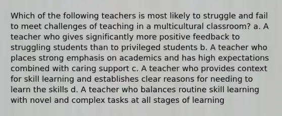 Which of the following teachers is most likely to struggle and fail to meet challenges of teaching in a multicultural classroom? a. A teacher who gives significantly more positive feedback to struggling students than to privileged students b. A teacher who places strong emphasis on academics and has high expectations combined with caring support c. A teacher who provides context for skill learning and establishes clear reasons for needing to learn the skills d. A teacher who balances routine skill learning with novel and complex tasks at all stages of learning