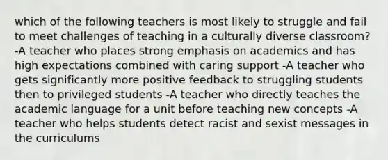 which of the following teachers is most likely to struggle and fail to meet challenges of teaching in a culturally diverse classroom? -A teacher who places strong emphasis on academics and has high expectations combined with caring support -A teacher who gets significantly more positive feedback to struggling students then to privileged students -A teacher who directly teaches the academic language for a unit before teaching new concepts -A teacher who helps students detect racist and sexist messages in the curriculums